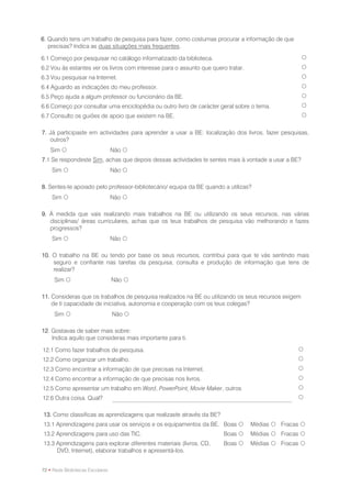 6. Quando tens um trabalho de pesquisa para fazer, como costumas procurar a informação de que
   precisas? Indica as duas situações mais frequentes.

6.1 Começo por pesquisar no catálogo informatizado da biblioteca.                                    
6.2 Vou às estantes ver os livros com interesse para o assunto que quero tratar.                     
6.3 Vou pesquisar na Internet.                                                                       
6.4 Aguardo as indicações do meu professor.                                                          
6.5 Peço ajuda a algum professor ou funcionário da BE.                                               
6.6 Começo por consultar uma enciclopédia ou outro livro de carácter geral sobre o tema.             
6.7 Consulto os guiões de apoio que existem na BE.                                                   

7. Já participaste em actividades para aprender a usar a BE: localização dos livros, fazer pesquisas,
   outros?
    Sim                          Não 
7.1 Se respondeste Sim, achas que depois dessas actividades te sentes mais à vontade a usar a BE?
    Sim                          Não 

8. Sentes-te apoiado pelo professor-bibliotecário/ equipa da BE quando a utilizas?
    Sim                          Não 

9. À medida que vais realizando mais trabalhos na BE ou utilizando os seus recursos, nas várias
   disciplinas/ áreas curriculares, achas que os teus trabalhos de pesquisa vão melhorando e fazes
   progressos?
    Sim                          Não 

10. O trabalho na BE ou tendo por base os seus recursos, contribui para que te vás sentindo mais
    seguro e confiante nas tarefas da pesquisa, consulta e produção de informação que tens de
    realizar?
     Sim                         Não 

11. Consideras que os trabalhos de pesquisa realizados na BE ou utilizando os seus recursos exigem
    de ti capacidade de iniciativa, autonomia e cooperação com os teus colegas?
     Sim                         Não 

12. Gostavas de saber mais sobre:
    Indica aquilo que consideras mais importante para ti.

12.1 Como fazer trabalhos de pesquisa.                                                           
12.2 Como organizar um trabalho.                                                                 
12.3 Como encontrar a informação de que precisas na Internet.                                    
12.4 Como encontrar a informação de que precisas nos livros.                                     
12.5 Como apresentar um trabalho em Word, PowerPoint, Movie Maker, outros                        
12.6 Outra coisa. Qual?                                                                          

13. Como classificas as aprendizagens que realizaste através da BE?
13.1 Aprendizagens para usar os serviços e os equipamentos da BE. Boas            Médias  Fracas 
13.2 Aprendizagens para uso das TIC.                                    Boas      Médias  Fracas 
13.3 Aprendizagens para explorar diferentes materiais (livros, CD,      Boas      Médias  Fracas 
     DVD, Internet), elaborar trabalhos e apresentá-los.


72 • Rede Bibliotecas Escolares
 