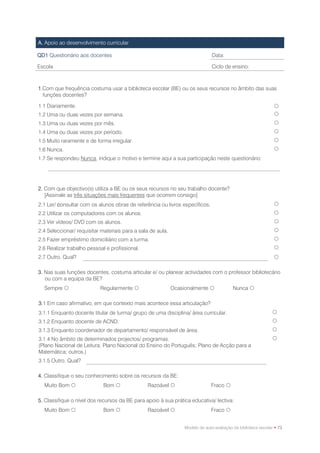 A. Apoio ao desenvolvimento curricular

QD1 Questionário aos docentes                                                   Data:

Escola                                                                          Ciclo de ensino:



1.Com que frequência costuma usar a biblioteca escolar (BE) ou os seus recursos no âmbito das suas
  funções docentes?

1.1 Diariamente.                                                                                                
1.2 Uma ou duas vezes por semana.                                                                               
1.3 Uma ou duas vezes por mês.                                                                                  
1.4 Uma ou duas vezes por período.                                                                              
1.5 Muito raramente e de forma irregular.                                                                       
1.6 Nunca.                                                                                                      
1.7 Se respondeu Nunca, indique o motivo e termine aqui a sua participação neste questionário:




2. Com que objectivo(s) utiliza a BE ou os seus recursos no seu trabalho docente?
   [Assinale as três situações mais frequentes que ocorrem consigo]
2.1 Ler/ consultar com os alunos obras de referência ou livros específicos.                                     
2.2 Utilizar os computadores com os alunos.                                                                     
2.3 Ver vídeos/ DVD com os alunos.                                                                              
2.4 Seleccionar/ requisitar materiais para a sala de aula.                                                      
2.5 Fazer empréstimo domiciliário com a turma.                                                                  
2.6 Realizar trabalho pessoal e profissional.                                                                   
2.7 Outro. Qual?                                                                                                

3. Nas suas funções docentes, costuma articular e/ ou planear actividades com o professor bibliotecário
   ou com a equipa da BE?
  Sempre                  Regularmente                     Ocasionalmente               Nunca 

3.1 Em caso afirmativo, em que contexto mais acontece essa articulação?
3.1.1 Enquanto docente titular de turma/ grupo de uma disciplina/ área curricular.                             
3.1.2 Enquanto docente de ACND.                                                                                
3.1.3 Enquanto coordenador de departamento/ responsável de área.                                               
3.1.4 No âmbito de determinados projectos/ programas.                                                          
(Plano Nacional de Leitura; Plano Nacional do Ensino do Português; Plano de Acção para a
Matemática; outros.)
3.1.5 Outro. Qual?

4. Classifique o seu conhecimento sobre os recursos da BE:
  Muito Bom                 Bom               Razoável                      Fraco 

5. Classifique o nível dos recursos da BE para apoio à sua prática educativa/ lectiva:
  Muito Bom                 Bom               Razoável                      Fraco 


                                                                  Modelo de auto-avaliação da biblioteca escolar • 73
 