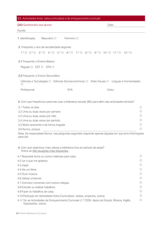 C1. Actividades livres, extra-curriculares e de enriquecimento curricular

 QA3 Questionário aos alunos                                                         Data:

 Escola

 1. Identificação        Masculino               Feminino 


  2. Frequento o ano de escolaridade seguinte:

    1.º  2.º         3.º       4.º    5.º     6.º    7.º    8.º    9.º  10.º  11.º    12.º 


  2.1 Frequento o Ensino Básico:

    Regular  CEF             EFA 


  2.2 Frequento o Ensino Secundário:

    Ciências e Tecnologias  Ciências Socioeconómicas                 Artes Visuais    Línguas e Humanidades
    

    Profissional:                                   EFA:                            Outro:



  3. Com que frequência costumas usar a biblioteca escolar (BE) para além das actividades lectivas?

  3.1 Todos os dias                                                                                          
  3.2 Uma ou duas vezes por semana                                                                           
  3.3 Uma ou duas vezes por mês                                                                              
  3.4 Uma ou duas vezes por período                                                                          
  3.5 Muito raramente e de forma irregular                                                                   
  3.6 Nunca, porque                                                                                          
  Nota: Se respondeste Nunca, nas perguntas seguintes responde apenas àquelas em que tens informações
  para dar.



  4. Com que objectivos mais utilizas a biblioteca fora do período de aulas?
     Indica as três situações mais frequentes.

 4.1 Requisitar livros ou outros materiais para casa.                                                        
 4.2 Ler o que me apetece.                                                                                   
 4.3 Jogar.                                                                                                  
 4.4 Ver um filme.                                                                                           
 4.5 Ouvir música.                                                                                           
 4.6 Utilizar a Internet.                                                                                    
 4.7 Conviver/ conversar com outros colegas.                                                                 
 4.8 Estudar ou realizar trabalhos.                                                                          
 4.9 Fazer os trabalhos de casa.                                                                             
 4.10 Participar em Actividades Extra Curriculares: clubes, projectos, outros.                               
 4.11 Ter as Actividades de Enriquecimento Curricular (1.º CEB): Apoio ao Estudo, Música, Inglês,            
      Expressões, outros.


88 • Rede Bibliotecas Escolares
 