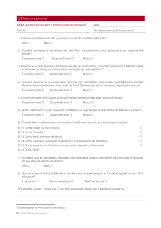 C.2 Projectos e parcerias

 QEE1 Questionário aos pais e encarregados de educação12             Data:

 Escola                                                              Ano de escolaridade do educando

     1. Conhece a biblioteca escolar que serve a escola do seu filho/ educando?
        Sim                   Não 

     2. Costuma acompanhar as leituras do seu filho/ educando em casa, apoiando-o ou sugerindo-lhe
        leituras?
        Frequentemente                Ocasionalmente     Nunca 

     3. Desloca-se a título pessoal à biblioteca escolar ou acompanha o seu filho/ educando à biblioteca para
        actividades de leitura/ consulta de documentação ou de empréstimo?
        Frequentemente              Ocasionalmente       Nunca 

     4. Costuma deslocar-se à escola para participar em actividades dinamizadas pela biblioteca escolar?
        (Feira do livro, sessões de contos, festa de Natal, Semana da Leitura, colóquios, exposições, outros.)
        Frequentemente              Ocasionalmente       Nunca 

     5. Costuma receber informações sobre actividades desenvolvidas pela biblioteca escolar?
        Frequentemente              Ocasionalmente       Nunca 

     6. Já tem colaborado ou sido envolvido no trabalho ou organização de actividades da biblioteca escolar?
        Frequentemente              Ocasionalmente       Nunca 

     6.1 Caso já tenha colaborado em actividades da biblioteca escolar, indique me que situações:

     6.1.1 Como orador ou interveniente.                                                                  
     6.1.2 Como formador.                                                                                 
     6.1.3 Como leitor/ animador de leitura.                                                              
     6.1.4 Como voluntário, auxiliando na abertura e funcionamento da biblioteca.                         
     6.1.5 Como apoiante, contribuindo com recursos materiais ou financeiros.                             
     6.1.6 Outra. Qual?

     7. Considera que as actividades realizadas pela biblioteca escolar contribuem para estimular o interesse
        do seu filho/ educando pela leitura?
        Sim                   Não 

     8. Que importância atribui à biblioteca escolar para a aprendizagem e formação global do seu filho/
        educando?
        Importante                 Pouco importante        Nada importante 

     9. Complete a frase: “Penso que o meu filho/ educando usaria mais a biblioteca escolar se…”




12
     A aplicar apenas no Pré-escolar e Ensino Básico.

90 • Rede Bibliotecas Escolares
 