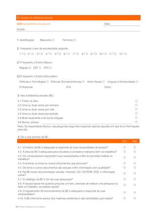 D. Gestão da biblioteca escolar

 QA4 Questionário aos alunos                                                         Data:

 Escola



 1. Identificação        Masculino               Feminino 


 2. Frequento o ano de escolaridade seguinte:

   1.º  2.º         3.º        4.º    5.º    6.º     7.º    8.º    9.º  10.º  11.º    12.º 


 2.1 Frequento o Ensino Básico:

   Regular  CEF             EFA 


 2.2 Frequento o Ensino Secundário:

   Ciências e Tecnologias  Ciências Socioeconómicas                  Artes Visuais    Línguas e Humanidades 

   Profissional:                                    EFA:                             Outro:


  3. Vais à biblioteca escolar (BE):

  3.1 Todos os dias                                                                                          
  3.2 Uma ou duas vezes por semana                                                                           
  3.3 Uma ou duas vezes por mês                                                                              
  3.4 Uma ou duas vezes por período                                                                          
  3.5 Muito raramente e de forma irregular                                                                   
  3.6 Nunca, porque                                                                                          
  Nota: Se respondeste Nunca, nas perguntas seguintes responde apenas àquelas em que tens informações
  para dar.

  4. Diz o que pensas da BE:
                                                                                                    Sim    Não

  4.1. O horário da BE é adequado e responde às tuas necessidades de acesso?                               
  4.2. A área da BE é adequada para circulares à vontade e realizares bem os trabalhos?                    
  4.3. Os computadores respondem tuas necessidades e têm-te permitido realizar os
                                                                                                           
  trabalhos?
  4.4. Encontras os livros ou outros documentos que procuras?                                              
  4.5. Os livros e outros documentos são actuais e têm informação com qualidade?                           
  4.6. Na BE existe documentação variada, incluindo: CD, CD-ROM, DVD, e informação
                                                                                                           
  online?
  4.7. O catálogo da BE é útil nas tuas pesquisas?                                                         
  4.8. A equipa apoia-me quando procuras um livro, precisas de realizar uma pesquisa ou
                                                                                                           
  fazer um trabalho, se pedires ajuda?
  4.9. O regulamento de funcionamento da BE é adequado e responde às tuas
                                                                                                           
  necessidades?
  4.10. A BE informa-te acerca dos materiais existentes e das actividades que realiza?                     


92 • Rede Bibliotecas Escolares
 