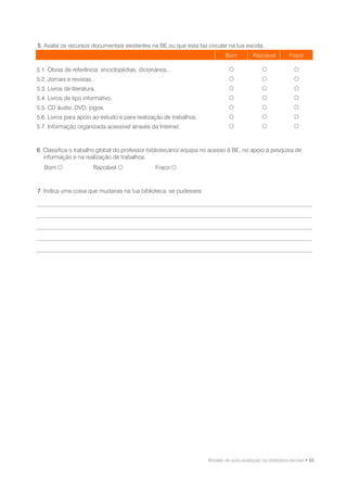 5. Avalia os recursos documentais existentes na BE ou que esta faz circular na tua escola:
                                                                            Bom          Razoável          Fraco

5.1. Obras de referência: enciclopédias, dicionários...                                                    
5.2. Jornais e revistas.                                                                                   
5.3. Livros de literatura.                                                                                 
5.4. Livros de tipo informativo.                                                                           
5.5. CD áudio, DVD, jogos.                                                                                 
5.6. Livros para apoio ao estudo e para realização de trabalhos.                                           
5.7. Informação organizada acessível através da Internet.                                                  



6. Classifica o trabalho global do professor-bibliotecário/ equipa no acesso à BE, no apoio à pesquisa de
   informação e na realização de trabalhos.
   Bom                    Razoável            Fraco 



7. Indica uma coisa que mudarias na tua biblioteca, se pudesses:




                                                                    Modelo de auto-avaliação da biblioteca escolar • 93
 