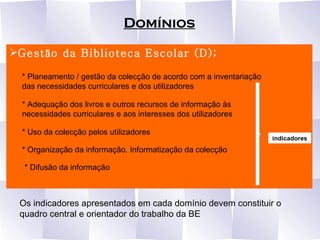 Domínios Gestão da Biblioteca Escolar (D); * Planeamento / gestão da colecção de acordo com a inventariação das necessidades curriculares e dos utilizadores * Adequação dos livros e outros recursos de informação às necessidades curriculares e aos interesses dos utilizadores  * Uso da colecção pelos utilizadores  * Organização da informação. Informatização da colecção  * Difusão da informação indicadores Os indicadores apresentados em cada domínio devem constituir o quadro central e orientador do trabalho da BE 