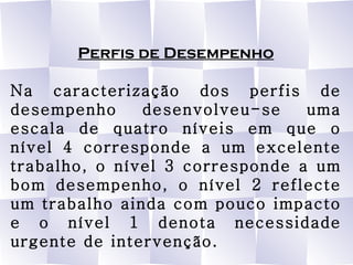 Perfis de Desempenho Na caracterização dos perfis de desempenho desenvolveu-se uma escala de quatro níveis em que o nível 4 corresponde a um excelente trabalho, o nível 3 corresponde a um bom desempenho, o nível 2 reflecte um trabalho ainda com pouco impacto e o nível 1 denota necessidade urgente de intervenção. 