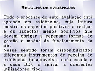 Recolha de evidências Todo o processo de auto-avaliação está apoiado em evidências, cuja leitura mostre os aspectos positivos a realçar e os aspectos menos positivos que devem obrigar a repensar formas de gestão e modos de funcionamento da BE. Nesse sentido foram disponibilizados diferentes instrumentos de recolha de evidências (adaptáveis a cada escola e a cada BE), a aplicar a diferentes utilizadores-tipo. 