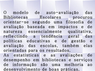 O modelo de auto-avaliação das Bibliotecas Escolares procurou orientar-se segundo uma filosofia de avaliação baseada em impactos e de natureza essencialmente qualitativa, reflectindo a tendência geral das políticas educativas e de gestão e avaliação das escolas, também elas orientadas para os resultados. As estatísticas e as avaliações de desempenho em bibliotecas e serviços de informação são uma melhoria ao desenvolvimento de boas práticas. Rede de Bibliotecas Escolares 