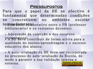 Pressupostos Para que o papel da BE se efective é fundamental que determinadas condições se concretizem no ambiente escolar nomeadamente:    Bom nível colaborativo entre o PB (professor bibliotecário) e os restantes docentes;    Adequação da colecção e dos recursos tecnológicos;    A BE deve contribuir de forma activa para a qualidade do ensino/aprendizagem e o sucesso educativo dos alunos;    A auto-avaliação da BE deve ser incorporada no processo de auto-avaliação da Escola, de modo a garantir a sua validação interna e externa. Factores críticos de sucesso 