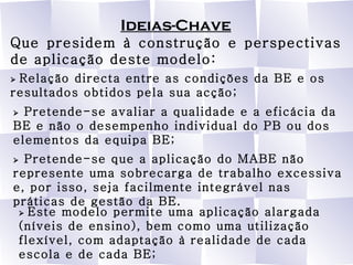 Ideias-Chave Que presidem à construção e perspectivas de aplicação deste modelo:    Relação directa entre as condições da BE e os resultados obtidos pela sua acção;    Pretende-se avaliar a qualidade e a eficácia da BE e não o desempenho individual do PB ou dos elementos da equipa BE;    Pretende-se que a aplicação do MABE não represente uma sobrecarga de trabalho excessiva e, por isso, seja facilmente integrável nas práticas de gestão da BE.    Este modelo permite uma aplicação alargada (níveis de ensino), bem como uma utilização flexível, com adaptação à realidade de cada escola e de cada BE; 
