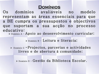 Domínios Os domínios avaliáveis no modelo representam as áreas essenciais para que a BE cumpra os pressupostos e objectivos que suportam a sua acção no processo educativo:    Domínio A -  Apoio ao desenvolvimento curricular;    Domínio B -  Leitura e literacia;    Domínio C  -Projectos, parcerias e actividades livres e de abertura à comunidade;    Domínio D -  Gestão da Biblioteca Escolar. 