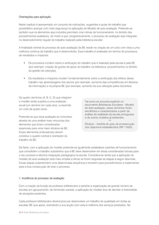 Orientações para aplicação

Neste capítulo é apresentado um conjunto de indicações, sugestões e guias de trabalho que
possibilitem avançar com mais segurança na aplicação do Modelo de auto-avaliação. Pretende-se
também que os elementos aqui incluídos permitam criar rotinas de funcionamento, no âmbito dos
procedimentos avaliativos, de modo a que, progressivamente, o processo de avaliação seja integrado
no desenvolvimento regular do trabalho realizado pela biblioteca escolar.

A finalidade central do processo de auto-avaliação da BE reside na criação de um ciclo com vista a uma
melhoria contínua do trabalho que é desenvolvido. Esse trabalho é analisado em termos de processos,
de resultados e impactos:

        Os processos incidem sobre a verificação do trabalho que é realizado pela escola e pela BE
         (por exemplo, criação de guiões de apoio ao trabalho na biblioteca; procedimentos no âmbito
         da gestão da colecção).

        Os resultados e impactos incidem fundamentalmente sobre a verificação dos efeitos desse
         trabalho nas aprendizagens dos alunos (por exemplo, aumento das competências em literacia
         da informação) e na própria BE (por exemplo, aumento da sua utilização pelos docentes).



Os quatro domínios (A, B, C, D) que integram
o modelo serão sujeitos a uma avaliação                 Tal como se encontra explícito no
anual (um domínio em cada ano), cumprindo               documento Bibliotecas Escolares - Modelo
um ciclo de quatro anos.                                de Auto-avaliação, esses domínios foram
                                                        escolhidos e caracterizados a partir da
                                                        análise da realidade da escola portuguesa
Pretende-se que essa avaliação se concretize            e de outros modelos já existentes.
através de uma análise mais minuciosa dos                                    **
elementos que foram considerados                        Eficácia – medida do grau de prossecução
essenciais para uma maior eficácia da BE.               dos objectivos estabelecidos (NP 11620).
Esses elementos (indicadores) devem
constituir o quadro central e orientador do
trabalho da BE.

De facto, com a aplicação do modelo pretende-se igualmente estabelecer padrões de funcionamento
que consolidem o trabalho substantivo que a BE deve desenvolver em áreas consideradas fulcrais para
o seu sucesso e efectiva integração pedagógica na escola. Considera-se ainda que a aplicação do
modelo de auto-avaliação será mais simples e eficaz se forem seguidas as etapas a seguir descritas.
Essas etapas subentendem uma determinada sequência e remetem para procedimentos a implementar
para a boa consecução de todo o processo.



1. Incidência do processo de avaliação

Com a criação da função de professor bibliotecário e perante a organização de grande número de
escolas em agrupamento, de dimensão variada, a aplicação do modelo teve de atender à diversidade
de situações existentes.

Cada professor bibliotecário deverá procurar desenvolver um trabalho de qualidade em todas as
escolas/ BE que apoia, orientando a sua acção com vista à melhoria dos serviços prestados. No

52 • Rede Bibliotecas Escolares
 