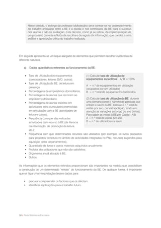 Neste sentido, o esforço do professor bibliotecário deve centrar-se no desenvolvimento
         do trabalho articulado entre a BE e a escola e nos contributos da BE para o sucesso
         dos alunos e não na avaliação. Esta decorre, como já se referiu, da implementação de
         um processo corrente e fluído de recolha e de registo de informação, que conduz a uma
         análise e apreciação crítica do trabalho realizado.




Em seguida apresenta-se um leque alargado de elementos que permitem recolher evidências de
diferente natureza.

    a)    Dados quantitativos referentes ao funcionamento da BE:

      Taxa de utilização dos equipamentos               (1) Calcular taxa de utilização de
       (computadores, leitores DVD, outros);             equipamentos específicos: A/ B x 100%
      Taxa de utilização da BE, de leitura em
                                                         A = n.º de equipamentos em utilização
       presença;
                                                         (ocupados por um utilizador)
      Percentagens de empréstimos domiciliários;        B = n.º total de equipamentos fornecidos
      Percentagens de alunos que recorrem ao
       empréstimo domiciliário;                          (2) Calcular taxa de utilização da BE: durante
      Percentagens de alunos inscritos em               uma semana conte o número de pessoas que
                                                         entram e saem da BE. Calcule o n.º total de
       actividades extra-curriculares promovidas
                                                         visitas por ano, por extrapolação, tendo em
       em articulação com a BE (actividades de           atenção as variações ao longo do ano (férias).
       leitura e outras);                                Para saber as visitas à BE per Capita: A/B
      Frequência com que são realizadas                 A = n.º total de visitas por ano
       actividades com recurso à BE (de literacia        B = n.º de utilizadores a servir
       da informação, de promoção da leitura,
       etc.);
      Frequência com que determinados recursos são utilizados (por exemplo, os livros propostos
       para projectos de leitura no âmbito de actividades integradas no PNL; recursos sugeridos para
       aquisição pelos departamentos);
      Quantidade de livros e outros materiais adquiridos anualmente;
      Pedidos dos utilizadores que não são satisfeitos;
      Orçamento anual alocado à BE;
      Outros.


As informações que os elementos referidos proporcionam são importantes na medida que possibilitam
a construção de um determinado “retrato” do funcionamento da BE. De qualquer forma, é importante
que se faça uma interpretação desses dados para:

        procurar compreender os factores que os afectam.
        identificar implicações para o trabalho futuro.




58 • Rede Bibliotecas Escolares
 