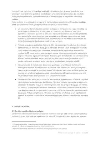 formulação que cumprisse os objectivos essenciais que se pretendem alcançar: desenvolver uma
abordagem essencialmente qualitativa, orientada para uma análise dos processos e dos resultados
numa perspectiva formativa, permitindo identificar as necessidades e as fragilidades com vista à
melhoria.
Neste contexto, torna-se igualmente importante clarificar alguns conceitos e sublinhar algumas ideias-
chave que presidem à construção e perspectivas de aplicação deste modelo:

           Um conceito fundamental que se associa à avaliação, na forma como ela é aqui entendida, é a
            noção de valor. O valor não é algo intrínseco às coisas mas tem sobretudo a ver com a
            experiência e benefícios que dele se retira: se é importante a existência de uma BE agradável e
            bem apetrechada, a esse facto deve estar associada uma utilização consequente nos vários
            domínios que caracterizam a missão da BE, capaz de produzir resultados que contribuam de
            forma efectiva para os objectivos da escola em que se insere.

           Pretende-se avaliar a qualidade e eficácia da BE e não o desempenho individual do professor
            bibliotecário ou de elementos da equipa da biblioteca, devendo a auto-avaliação ser encarada
            como um processo pedagógico e regulador, inerente à gestão e procura de uma melhoria
            contínua da BE. Neste sentido, a escola deverá encarar este processo como uma necessidade
            própria e não como algo que lhe é imposto do exterior, pois de facto todos irão beneficiar com a
            análise e reflexão realizadas. Espera-se que o processo de auto-avaliação mobilize toda a
            escola, melhorando através da acção colectiva as possibilidades oferecidas pela BE.

           Na sua condição de modelo, este documento aponta para uma utilização flexível, com
            adaptação à realidade de cada escola e de cada BE. Tem também uma aplicação alargada –
            da educação pré-escolar ao ensino secundário2.Isto significa que podem ser feitos ajustes, por
            exemplo, em função da tipologia de escola e de outras circunstâncias que exerçam uma forte
            influência nos modos de organização e/ ou funcionamento da BE 3.

           Pretende-se que a aplicação do modelo de auto-avaliação seja exequível e facilmente integrável
            nas práticas de gestão da equipa da biblioteca. Não deve, portanto, representar uma excessiva
            sobrecarga de trabalho, na qual se consome grande parte das energias da equipa. Isto implica,
            por exemplo, que alguns procedimentos deverão ser formalizados e implementados de forma a
            criar algumas rotinas de funcionamento, tornando-se práticas habituais e não apenas com vista
            à avaliação. A título exemplificativo, refira-se a conveniência em efectuar-se um registo escrito
            de todas as reuniões e contactos de trabalho realizados pelo professor bibliotecário e equipa da
            BE.



3. Descrição do modelo

3.1 Domínios que são objecto de avaliação
Os domínios seleccionados representam as áreas essenciais para que a BE cumpra, de forma efectiva,
os pressupostos e objectivos que suportam a sua acção no processo educativo. Alguns dos aspectos



2
 Face a esta abrangência, e por razões de economia de linguagem, esclarece-se que o termo “docente” remete tanto para o
educador de infância como para o professor nos vários níveis de ensino.
3
    Alguns indicadores estão já identificados em termos de restrições possíveis na sua aplicação.


                                                                                 Modelo de auto-avaliação da biblioteca escolar • 5
 
