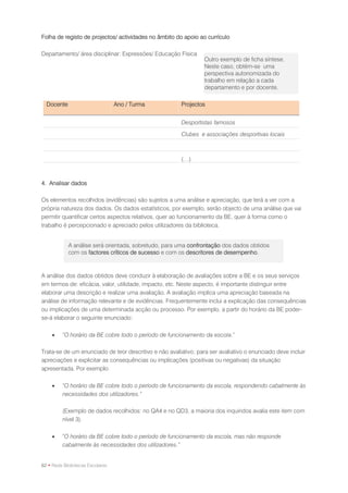 Folha de registo de projectos/ actividades no âmbito do apoio ao currículo

Departamento/ área disciplinar: Expressões/ Educação Física
                                                                 Outro exemplo de ficha síntese.
                                                                 Neste caso, obtém-se uma
                                                                 perspectiva autonomizada do
                                                                 trabalho em relação a cada
                                                                 departamento e por docente.

  Docente                         Ano / Turma           Projectos


                                                        Desportistas famosos

                                                        Clubes e associações desportivas locais



                                                        (…)



4. Analisar dados

Os elementos recolhidos (evidências) são sujeitos a uma análise e apreciação, que terá a ver com a
própria natureza dos dados. Os dados estatísticos, por exemplo, serão objecto de uma análise que vai
permitir quantificar certos aspectos relativos, quer ao funcionamento da BE, quer à forma como o
trabalho é percepcionado e apreciado pelos utilizadores da biblioteca.


            A análise será orientada, sobretudo, para uma confrontação dos dados obtidos
            com os factores críticos de sucesso e com os descritores de desempenho.



A análise dos dados obtidos deve conduzir à elaboração de avaliações sobre a BE e os seus serviços
em termos de: eficácia, valor, utilidade, impacto, etc. Neste aspecto, é importante distinguir entre
elaborar uma descrição e realizar uma avaliação. A avaliação implica uma apreciação baseada na
análise de informação relevante e de evidências. Frequentemente inclui a explicação das consequências
ou implicações de uma determinada acção ou processo. Por exemplo, a partir do horário da BE poder-
se-á elaborar o seguinte enunciado:

        “O horário da BE cobre todo o período de funcionamento da escola.”

Trata-se de um enunciado de teor descritivo e não avaliativo; para ser avaliativo o enunciado deve incluir
apreciações e explicitar as consequências ou implicações (positivas ou negativas) da situação
apresentada. Por exemplo:

        “O horário da BE cobre todo o período de funcionamento da escola, respondendo cabalmente às
         necessidades dos utilizadores.”

         (Exemplo de dados recolhidos: no QA4 e no QD3, a maioria dos inquiridos avalia este item com
         nível 3).

        “O horário da BE cobre todo o período de funcionamento da escola, mas não responde
         cabalmente às necessidades dos utilizadores.”


62 • Rede Bibliotecas Escolares
 