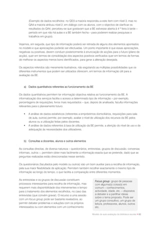 (Exemplo de dados recolhidos: no QD3 a maioria respondeu a este item com nível 3, mas no
        QA4 a maioria atribuiu nível 2; em diálogo com os alunos, com o objectivo de clarificar os
        resultados do QA4, percebeu-se que gostavam que a BE estivesse aberta à 4 ª feira à tarde –
        período em que não há aulas e a BE também fecha – para poderem realizar pesquisas e
        trabalhos em grupo).

Vejamos, em seguida, que tipo de informação poderá ser retirada de alguns dos elementos apontados
no modelo e que apreciações poderão ser efectuadas. Um ponto importante é que essas apreciações,
negativas ou positivas, devem conduzir posteriormente à enunciação de acções para o futuro (plano de
acção), quer em termos de consolidação dos aspectos positivos verificados quer em termos de formas
de melhorar os aspectos menos bons identificados, para gerar a alteração desejada.

Os aspectos referidos são meramente ilustrativos, não esgotando as múltiplas possibilidades que os
diferentes instrumentos que podem ser utilizados oferecem, em termos de informação útil para a
avaliação da BE.



    a) Dados quantitativos referentes ao funcionamento da BE

Os dados quantitativos permitem ter informação objectiva relativa ao funcionamento da BE. A
informatização dos serviços facilita o acesso a determinado tipo de informação – por exemplo,
percentagens de requisições, livros mais requisitados – que, depois de analisada, faculta informações
relevantes para o planeamento futuro.

       A análise de dados estatísticos (referentes a empréstimos domiciliários, requisições para sala
        de aula, outros) permite, por exemplo, avaliar o nível de utilização dos recursos da BE pelos
        alunos ou a utilização feitas pelos docentes.
       A análise de dados referentes à taxa de utilização da BE permite, a aferição do nível de uso e de
        adequação às necessidades dos utilizadores.



    b) Consultas a docentes, alunos e outros elementos

As consultas directas, de diversa natureza – questionários, entrevistas, grupos de discussão, conversas
informais, outros –, permitem obter mais facilmente a informação exacta que se pretende, dado que as
perguntas realizadas estão direccionadas nesse sentido.

Os questionários (facultados pelo modelo ou outros) são um bom auxiliar para a recolha de informação,
pela sua maior flexibilidade de aplicação. Permitem também recolher exactamente o mesmo tipo de
informação ao longo do tempo, o que facilita a comparação entre diferentes momentos.

As entrevistas e os grupos de discussão constituem
                                                                 Focus group: grupo de pessoas
processos interessantes para recolha de informação, mas          com alguma(s) coisa(s) em
requerem mais disponibilidade dos intervenientes e tempo         comum – conhecimentos,
para o tratamento dos elementos recolhidos, no caso das          actividade, idade, etc. – dispostos
entrevistas (que convém gravar). O recurso a uma sessão          a debater e a partilhar ideias
                                                                 sobre o tema proposto. Pode ser
com um focus group pode ser bastante reveladora, ao
                                                                 um grupo consultivo, um grupo de
permitir debater problemas e soluções com os próprios            leitura, professores, alunos, outros
interessados ou com elementos com um conhecimento                etc.

                                                               Modelo de auto-avaliação da biblioteca escolar • 63
 