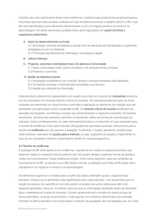 incluídos são mais significativos tendo como referência o contexto organizacional da escola portuguesa,
mas todos apontam para as áreas nucleares em que se deverá processar o trabalho da/com a BE e que
têm sido identificados como elementos determinantes e com um impacto positivo no ensino e na
aprendizagem. Os vários elementos a analisar foram assim agrupados em quatro domínios e
respectivos subdomínios:

     A. Apoio ao desenvolvimento curricular
        A.1 Articulação curricular da biblioteca escolar com as estruturas de coordenação e supervisão
        pedagógica e com os docentes
        A. 2 Promoção das literacias da informação, tecnológica e digital

    B. Leitura e literacia

    C. Projectos, parcerias e actividades livres e de abertura à comunidade
       C.1 Apoio a actividades livres, extra-curriculares e de enriquecimento curricular
       C.2 Projectos e parcerias

     D. Gestão da biblioteca escolar
        D.1 Articulação da biblioteca com a escola. Acesso e serviços prestados pela biblioteca
        D.2 Condições humanas e materiais para a prestação dos serviços
        D.3 Gestão da colecção/ da informação

Cada domínio/ subdomínio é apresentado num quadro que inclui um conjunto de indicadores temáticos
que se concretizam em diversos factores críticos de sucesso. Os indicadores apontam para as zonas
nucleares de intervenção em cada domínio e permitem a aplicação de elementos de medição que irão
possibilitar uma apreciação sobre a qualidade da BE. Os factores críticos de sucesso pretendem ser
exemplos de situações, ocorrências e acções que operacionalizam o respectivo indicador. Os factores
enunciados, de forma não exaustiva, permitem compreender melhor as formas de concretização do
indicador, tendo simultaneamente um valor informativo/formativo e constituindo um guia orientador para
a recolha de evidências. Para cada indicador são igualmente apontados possíveis instrumentos para a
recolha de evidências que irão suportar a avaliação. Finalmente, o quadro apresenta, também para
cada indicador, exemplos de acções para a melhoria, ou seja, sugestões de acções a implementar no
caso de ser necessário melhorar o desempenho da BE em campos específicos.

3.2 Recolha de evidências
A avaliação da BE deve apoiar-se em evidências, cuja leitura nos mostra os aspectos positivos que
devemos realçar ou aspectos menos positivos que nos podem obrigar a repensar formas de gestão e
modos de funcionamento. Essas evidências incidem, entre outros aspectos, sobre as condições de
funcionamento da BE, os serviços que a BE presta à escola, a utilização que é feita da BE pelos vários
utilizadores e os impactos no ensino e na aprendizagem.


Os elementos sugeridos no modelo para a recolha de dados pretendem ajudar a organizar esse
processo. Indicam-se os elementos mais significativos para cada indicador, mas obviamente que em
função da escola e de cada BE em concreto podem considerar-se outros dados para além dos
aspectos apontados. Deve-se, no entanto, procurar que as informações recolhidas sejam de diferentes
tipos e relevantes em função do indicador. Convém igualmente que a recolha de dados se faça de
forma sistemática, ao longo do ano lectivo, e não apenas num momento determinado (por exemplo,
somente no último período) e que incida sobre o conjunto da população alvo da avaliação que, em cada

6 • Rede Bibliotecas Escolares
 