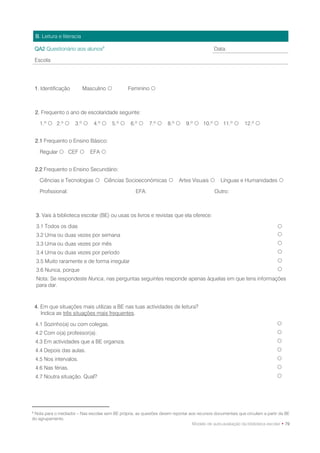 B. Leitura e literacia

    QA2 Questionário aos alunos8                                                             Data:

    Escola




    1. Identificação         Masculino            Feminino 



    2. Frequento o ano de escolaridade seguinte:

      1.º  2.º       3.º      4.º      5.º    6.º     7.º     8.º      9.º  10.º  11.º           12.º 


    2.1 Frequento o Ensino Básico:

      Regular  CEF           EFA 


    2.2 Frequento o Ensino Secundário:

      Ciências e Tecnologias  Ciências Socioeconómicas                   Artes Visuais       Línguas e Humanidades 

      Profissional:                                  EFA:                                    Outro:



    3. Vais à biblioteca escolar (BE) ou usas os livros e revistas que ela oferece:

    3.1 Todos os dias                                                                                                        
    3.2 Uma ou duas vezes por semana                                                                                         
    3.3 Uma ou duas vezes por mês                                                                                            
    3.4 Uma ou duas vezes por período                                                                                        
    3.5 Muito raramente e de forma irregular                                                                                 
    3.6 Nunca, porque                                                                                                        
    Nota: Se respondeste Nunca, nas perguntas seguintes responde apenas àquelas em que tens informações
    para dar.



    4. Em que situações mais utilizas a BE nas tuas actividades de leitura?
       Indica as três situações mais frequentes.

    4.1 Sozinho(a) ou com colegas.                                                                                           
    4.2 Com o(a) professor(a).                                                                                               
    4.3 Em actividades que a BE organiza.                                                                                    
    4.4 Depois das aulas.                                                                                                    
    4.5 Nos intervalos.                                                                                                      
    4.6 Nas férias.                                                                                                          
    4.7 Noutra situação. Qual?                                                                                               




8
 Nota para o mediador – Nas escolas sem BE própria, as questões devem reportar aos recursos documentais que circulam a partir da BE
do agrupamento.
                                                                                 Modelo de auto-avaliação da biblioteca escolar • 79
 
