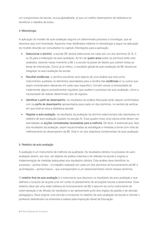 um compromisso da escola, na sua globalidade, já que um melhor desempenho da biblioteca irá
beneficiar o trabalho de todos.


4. Metodologia


A aplicação do modelo de auto-avaliação seguirá um determinado processo e cronologia, que se
descreve aqui com brevidade. Aspectos mais detalhados relativos à metodologia a seguir na aplicação
do modelo deverão ser consultados no capítulo Orientações para a aplicação.

      Seleccionar o domínio: a escola/ BE deverá seleccionar em cada ano um dos domínios (A, B, C
       ou D) para a realização da auto-avaliação. Ao fim de quatro anos todos os domínios terão sido
       avaliados, estando nesse momento a BE e a escola na posse de dados que cobrem todas as
       áreas de intervenção. Como já se referiu, o resultado global da auto-avaliação da BE deverá ser
       integrado na auto-avaliação da escola.

      Recolher evidências: o domínio escolhido será objecto de uma análise que terá como
       instrumentos auxiliares os elementos assinalados para a recolha das evidências e/ ou outros que
       sejam considerados relevantes em cada caso específico. Convém prever a necessidade de
       implementar alguns procedimentos regulares que auxiliem o processo de auto-avaliação, como a
       necessidade de realizar determinado tipo de registos.

      Identificar o perfil de desempenho: os resultados da análise efectuada serão depois confrontados
       com os perfis de desempenho apresentados para cada um dos domínios, no sentido de verificar
       em que nível se situa a biblioteca escolar.

      Registar a auto-avaliação: os resultados da avaliação do domínio seleccionado são reportados no
       relatório de auto-avaliação (quadro na secção A). Esse quadro inclui uma coluna onde devem ser
       assinaladas as acções consideradas necessárias para a melhoria. De facto, é essencial que, face
       aos resultados da avaliação, sejam equacionadas as estratégias e medidas a tomar com vista ao
       melhoramento do desempenho da BE. Este é um dos objectivos fundamentais da auto-avaliação.



5. Relatório de auto-avaliação

A avaliação é um instrumento de melhoria da qualidade. Os resultados obtidos no processo de auto-
avaliação devem, por isso, ser objecto de análise colectiva e de reflexão na escola e originar a
implementação de medidas adequadas aos resultados obtidos. Esta análise deve identificar os
sucessos – pontos fortes – no trabalho realizado em cada um dos domínios de funcionamento da BE e
as limitações – pontos fracos – que correspondem a um desenvolvimento menor nesses domínios.


O relatório final de auto-avaliação é o instrumento que descreve os resultados da auto-avaliação e que
delineia o conjunto de acções a ter em conta no planeamento de actuações futuras a desenvolver. Esse
relatório deve dar uma visão holística do funcionamento da BE e assumir-se como instrumento de
sistematização e de difusão de resultados a ser apresentado junto dos órgãos de gestão e de decisão
pedagógica. Deve originar uma súmula a incorporar no relatório de auto-avaliação da escola e orientar o
professor bibliotecário na entrevista a realizar pela Inspecção-Geral da Educação.



8 • Rede Bibliotecas Escolares
 