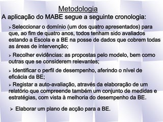 MetodologiaA aplicação do MABE segue a seguinte cronologia: Seleccionar o domínio (um dos quatro apresentados) para que, ao fim de quatro anos, todos tenham sido avaliados estando a Escola e a BE na posse de dados que cobrem todas as áreas de intervenção; Recolher evidências: as propostas pelo modelo, bem como outras que se considerem relevantes; Identificar o perfil de desempenho, aferindo o nível de eficácia da BE; Registar a auto-avaliação, através da elaboração de um relatório que compreende também um conjunto de medidas e estratégias, com vista à melhoria do desempenho da BE.Elaborar um plano de acção para a BE.