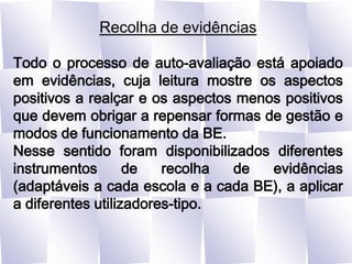 Recolha de evidênciasTodo o processo de auto-avaliação está apoiado em evidências, cuja leitura mostre os aspectos positivos a realçar e os aspectos menos positivos que devem obrigar a repensar formas de gestão e modos de funcionamento da BE.Nesse sentido foram disponibilizados diferentes instrumentos de recolha de evidências (adaptáveis a cada escola e a cada BE), a aplicar a diferentes utilizadores-tipo.