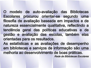 O modelo de auto-avaliação das Bibliotecas Escolares procurou orientar-se segundo uma filosofia de avaliação baseada em impactos e de natureza essencialmente qualitativa, reflectindo a tendência geral das políticas educativas e de gestão e avaliação das escolas, também elas orientadas para os resultados.As estatísticas e as avaliações de desempenho em bibliotecas e serviços de informação são uma melhoria ao desenvolvimento de boas práticas.Rede de Bibliotecas Escolares