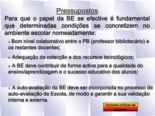 PressupostosPara que o papel da BE se efective é fundamental que determinadas condições se concretizem no ambiente escolar nomeadamente: Bom nível colaborativo entre o PB (professor bibliotecário) e os restantes docentes;Adequação da colecção e dos recursos tecnológicos;A BE deve contribuir de forma activa para a qualidade do ensino/aprendizagem e o sucesso educativo dos alunos;A auto-avaliação da BE deve ser incorporada no processo de auto-avaliação da Escola, de modo a garantir a sua validação interna e externa.Factores críticos de sucesso