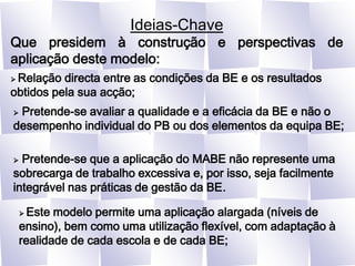 Ideias-ChaveQue presidem à construção e perspectivas de aplicação deste modelo: Relação directa entre as condições da BE e os resultados obtidos pela sua acção; Pretende-se avaliar a qualidade e a eficácia da BE e não o desempenho individual do PB ou dos elementos da equipa BE; Pretende-se que a aplicação do MABE não represente uma sobrecarga de trabalho excessiva e, por isso, seja facilmente integrável nas práticas de gestão da BE. Este modelo permite uma aplicação alargada (níveis de ensino), bem como uma utilização flexível, com adaptação à realidade de cada escola e de cada BE;