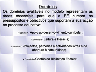 DomíniosOs domínios avaliáveis no modelo representam as áreas essenciais para que a BE cumpra os pressupostos e objectivos que suportam a sua acção no processo educativo: Domínio A - Apoio ao desenvolvimento curricular; Domínio B - Leitura e literacia;Domínio C -Projectos, parcerias e actividades livres e de abertura à comunidade; Domínio D - Gestão da Biblioteca Escolar.
