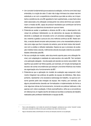 •	 Um conceito fundamental que se associa à avaliação, na forma como ela é aqui
        entendida, é a noção de valor. O valor não é algo intrínseco às coisas mas tem
        sobretudo a ver com a experiência e benefícios que dele se retira: se é impor‑
        tante a existência de uma BE agradável e bem apetrechada, a esse facto deve
        estar associada uma utilização consequente nos vários domínios que caracte‑
        rizam a missão da BE, capaz de produzir resultados que contribuam de forma
        efectiva para os objectivos da escola em que se insere.
     •	 Pretende­ se avaliar a qualidade e eficácia da BE e não o desempenho indi‑
                ‑
        vidual do professor bibliotecário ou de elementos da equipa da biblioteca,
        devendo a avaliação ser encarada como um processo pedagógico e regula‑
        dor, inerente à gestão e procura de uma melhoria contínua da BE. Neste sen‑
        tido, a escola deverá encarar este processo como uma necessidade própria e
        não como algo que lhe é imposto do exterior, pois de facto todos irão benefi‑
        ciar com a análise e reflexão realizadas. Espera­ se que o processo de avalia‑
                                                        ‑
        ção mobilize toda a escola, melhorando através da acção colectiva as possibi‑
        lidades oferecidas pela BE.
     •	 Na sua condição de modelo, este documento aponta para uma utilização fle‑
        xível, com adaptação à realidade de cada escola e de cada BE. Tem também
        uma aplicação alargada – da educação pré-escolar ao ensino secundário2. Isto
        significa que podem ser feitos ajustes, por exemplo, em função da tipologia de
        escola e de outras circunstâncias que exerçam uma forte influência nos modos
        de organização e/ou funcionamento da BE3.
     •	 Pretende­ se que a aplicação do modelo de avaliação seja exequível e facil‑
                ‑
        mente integrável nas práticas de gestão da equipa da biblioteca. Não deve,
        portanto, representar uma excessiva sobrecarga de trabalho, na qual se con‑
        some grande parte das energias da equipa. Isto implica, por exemplo, que
        alguns procedimentos deverão ser formalizados e implementados de forma a
        criar algumas rotinas de funcionamento, tornando­ se práticas habituais e não
                                                        ‑
        apenas com vista à avaliação. A título exemplificativo, refira­ se a conveniência
                                                                      ‑
        em efectuar­ se um registo escrito de todas as reuniões e contactos de trabalho
                   ‑
        realizados pelo professor bibliotecário e equipa da BE.




2	
     Face a esta abrangência, e por razões de economia de linguagem, esclarece-se que o termo “docente” remete
     tanto para o educador de infância como para o professor dos vários níveis de ensino.

3	
     Alguns indicadores estão já identificados em termos de restrições possíveis na sua aplicação.




                                                                                                 INTRODUÇÃO   · 11
 