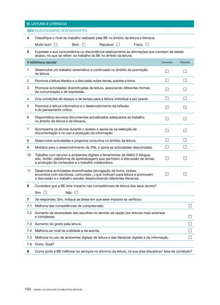 B. LEITURA E LITERACIA

 QD2 QUESTIONÁRIO AOS DOCENTES                                                                Data:

 4	     Classifique o nível do trabalho realizado pela BE no âmbito da leitura e literacia.
 	      Muito bom                      Bom          Razoável               Fraco 

 5	     Expresse a sua concordância ou discordância relativamente às afirmações que constam da tabela
        abaixo, no que se refere ao trabalho da BE no âmbito da leitura.
 A biblioteca escolar                                                                         Concordo   Discordo


 1	     Desenvolve um trabalho sistemático e continuado no âmbito da promoção                             
        da leitura.

 2	     Promove a leitura literária e a discussão sobre temas, autores e livros.                          

 3	     Promove actividades diversificadas de leitura, associando diferentes formas                       
        de comunicação e de expressão.

 4	     Cria condições de espaço e de tempo para a leitura individual e por prazer.                       

 5	     Promove a leitura informativa e o desenvolvimento da reflexão                                     
        e do pensamento crítico.

 6	     Disponibiliza recursos documentais actualizados adequados ao trabalho                             
        no âmbito da leitura e da literacia.

 7	     Acompanha os alunos durante o acesso e apoia­ os na selecção de
                                                    ‑                                                     
        documentação e no uso e produção da informação.

 8	     Desenvolve actividades e projectos conjuntos no âmbito da leitura.                                

 9	     Mobiliza para o desenvolvimento do PNL e apoia as actividades relacionadas.                       

 10 	 Trabalha com recurso a ambientes digitais e ferramentas da Web2.0 (blogue,
      wiki, twitter, plataforma de aprendizagem) que permitem a discussão de temas,                       
      a produção de conteúdos e o trabalho colaborativo.

 11 	 Desenvolve actividades diversificadas (divulgação de livros, clubes,
      encontros com escritores, concursos...) que motivam para leitura e promovem                         
      a discussão e o trabalho escolar, desenvolvendo diferentes literacias.

 6	     Considera que a BE teve impacto nas competências de leitura dos seus alunos?
 	      Sim                      Não 

 7	     Se respondeu Sim, indique as áreas em que esse impacto se verificou:
 7.1	 Melhoria das competências de compreensão.	                                                               

 7.2	 Aumento da diversidade das escolhas no sentido da opção por leituras mais extensas
      e complexas.	                                                                                            

 7.3	 Aumento do gosto pela leitura.	                                                                          

 7.4	 Melhoria ao nível da oralidade e da escrita.	                                                            

 7.5	 Melhoria no uso de ambientes digitais de leitura e das literacias digitais e da informação.	             

 7.6	 Outro. Qual?

 8	     Como pode a BE melhorar os serviços no domínio da leitura, na sua área disciplinar/ área de conteúdo?




104 ·   MODELO DE AVALIAÇÃO DA BIBLIOTECA ESCOLAR
 
