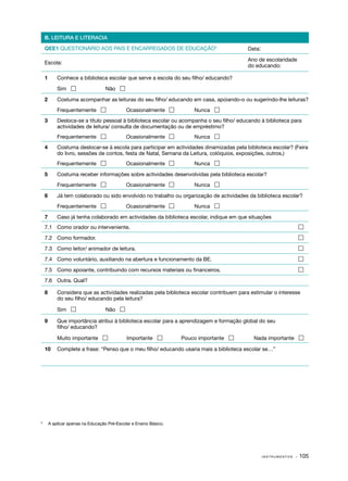 B. LEITURA E LITERACIA

    QEE1 QUESTIONÁRIO AOS PAIS E ENCARREGADOS DE EDUCAÇÃO5                                 Data:

                                                                                           Ano de escolaridade
    Escola:
                                                                                           do educando:

    1	      Conhece a biblioteca escolar que serve a escola do seu filho/ educando?

    	       Sim                    Não 

    2	      Costuma acompanhar as leituras do seu filho/ educando em casa, apoiando­ o ou sugerindo­ lhe leituras?
                                                                                   ‑               ‑
    	       Frequentemente                   Ocasionalmente           Nunca 
    3	      Desloca­ se a título pessoal à biblioteca escolar ou acompanha o seu filho/ educando à biblioteca para
                    ‑
            actividades de leitura/ consulta de documentação ou de empréstimo?
    	       Frequentemente                   Ocasionalmente           Nunca 
    4	      Costuma deslocar­ se à escola para participar em actividades dinamizadas pela biblioteca escolar? (Feira
                               ‑
            do livro, sessões de contos, festa de Natal, Semana da Leitura, colóquios, exposições, outros.)
    	       Frequentemente                   Ocasionalmente           Nunca 

    5	      Costuma receber informações sobre actividades desenvolvidas pela biblioteca escolar?
    	       Frequentemente                   Ocasionalmente           Nunca 

    6	      Já tem colaborado ou sido envolvido no trabalho ou organização de actividades da biblioteca escolar?
    	       Frequentemente                   Ocasionalmente           Nunca 

    7	      Caso já tenha colaborado em actividades da biblioteca escolar, indique em que situações
    7.1	 Como orador ou interveniente.	                                                                           

    7.2	 Como formador.	                                                                                          

    7.3	 Como leitor/ animador de leitura.	                                                                       

    7.4	 Como voluntário, auxiliando na abertura e funcionamento da BE.	                                          

    7.5	 Como apoiante, contribuindo com recursos materiais ou financeiros.	                                      

    7.6	 Outra. Qual?

    8	      Considera que as actividades realizadas pela biblioteca escolar contribuem para estimular o interesse
            do seu filho/ educando pela leitura?

    	       Sim                    Não 

    9	      Que importância atribui à biblioteca escolar para a aprendizagem e formação global do seu
            filho/ educando?

    	       Muito importante                 Importante           Pouco importante         Nada importante 

    10	 Complete a frase: “Penso que o meu filho/ educando usaria mais a biblioteca escolar se…”




	
5
        A aplicar apenas na Educação Pré-Escolar e Ensino Básico.




                                                                                                   INSTRUMENTOS   · 105
 