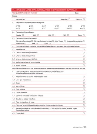 C1. ACTIVIDADES LIVRES, EXTRA­ CURRICULARES E DE ENRIQUECIMENTO CURRICULAR
                             ‑

QA3 QUESTIONÁRIO AOS ALUNOS                                                                   Data:

Escola:

1	   Identificação:                                                       Masculino           Feminino 

2	   Frequento o ano de escolaridade seguinte:

	    1.º                    2.º             3.º                4.º              5.º                 6.º 
     7.º                    8.º             9.º               10.º            11.º                 12.º 

2.1	 Frequento o Ensino Básico:

	    Regular                        CEF                EFA                 PIEF                   Outro 

2.2	 Frequento o Ensino Secundário:
	    Ciências e Tecnologias  Ciências Socioeconomicas  Artes Visuais    Línguas e Humanidades 
	    Profissional               EFA            Outro 
3	   Com que frequência costumas usar a biblioteca escolar (BE) para além das actividades lectivas?

3.1	 Todos os dias	                                                                                        

3.2	 Uma ou duas vezes por semana	                                                                         

3.3	 Uma ou duas vezes por mês	                                                                            

3.4	 Uma ou duas vezes por período	                                                                        

3.5	 Muito raramente e de forma irregular	                                                                 

3.6	 Nunca, porque	                                                                                        

Nota: Se respondeste nunca, nas perguntas seguintes responde apenas àquelas em que tens informações para dar.

4	   Com que objectivos mais utilizas a biblioteca fora do período de aulas?
	    Indica as três situações mais frequentes.

4.1	 Requisitar livros ou outros materiais para casa.	                                                     

4.2	 Ler o que me apetece.	                                                                                

4.3	 Jogar.	                                                                                               

4.4	 Ver um filme.	                                                                                        

4.5	 Ouvir música.	                                                                                        

4.6	 Utilizar a Internet.	                                                                                 

4.7 	 Conviver/ conversar com outros colegas.	                                                             

4.8 	 Estudar ou realizar trabalhos.	                                                                      

4.9 	 Fazer os trabalhos de casa.	                                                                         

4.10 	Participar em Actividades Extra Curriculares: clubes, projectos, outras.	                            

4.11 	Ter as Actividades de Enriquecimento Curricular (1.º CEB): Apoio ao Estudo, Música, Inglês, 	        
      Expressões, outros.

4.12	 Outro. Qual?	                                                                                        




                                                                                            INSTRUMENTOS   · 107
 