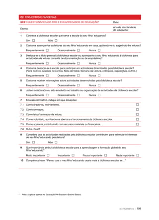 C2. PROJECTOS E PARCERIAS

    QEE1 QUESTIONÁRIO AOS PAIS E ENCARREGADOS DE EDUCAÇÃO8                                     Data:

                                                                                               Ano de escolaridade
    Escola:
                                                                                               do educando:

    1	      Conhece a biblioteca escolar que serve a escola do seu filho/ educando?

    	       Sim                   Não 

    2	      Costuma acompanhar as leituras do seu filho/ educando em casa, apoiando­ o ou sugerindo­ lhe leituras?
                                                                                   ‑               ‑
    	       Frequentemente                  Ocasionalmente                  Nunca 

    3	      Desloca­ se a título pessoal à biblioteca escolar ou acompanha o seu filho/ educando à biblioteca para
                    ‑
            actividades de leitura/ consulta de documentação ou de empréstimo?

    	       Frequentemente                  Ocasionalmente                  Nunca 
    4	      Costuma deslocar­ se à escola para participar em actividades dinamizadas pela biblioteca escolar?
                                ‑
            (Feira do livro, sessões de contos, festa de Natal, Semana da Leitura, colóquios, exposições, outros.)
    	       Frequentemente                  Ocasionalmente                  Nunca 

    5	      Costuma receber informações sobre actividades desenvolvidas pela biblioteca escolar?
    	       Frequentemente                  Ocasionalmente                  Nunca 

    6	      Já tem colaborado ou sido envolvido no trabalho ou organização de actividades da biblioteca escolar?
    	       Frequentemente                  Ocasionalmente                  Nunca 

    7	      Em caso afirmativo, indique em que situações:
    7.1	 Como orador ou interveniente.	                                                                               

    7.2	 Como formador.	                                                                                              

    7.3	 Como leitor/ animador de leitura.	                                                                           

    7.4	 Como voluntário, auxiliando na abertura e funcionamento da biblioteca escolar.	                              

    7.5	 Como apoiante, contribuindo com recursos materiais ou financeiros.	                                          

    7.6	 Outra. Qual?

    8	      Considera que as actividades realizadas pela biblioteca escolar contribuem para estimular o interesse
            do seu filho/ educando pela leitura?

    	       Sim                   Não 

    9	      Que importância atribui à biblioteca escolar para a aprendizagem e formação global do seu
            filho/ educando?

    	       Muito importante                 Importante                 Pouco importante      Nada importante 

    10	 Complete a frase: “Penso que o meu filho/ educando usaria mais a biblioteca escolar se…”




	
8
        Nota: A aplicar apenas na Educação Pré-Escolar e Ensino Básico.




                                                                                                       INSTRUMENTOS   · 109
 