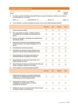 D. GESTÃO DA BIBLIOTECA ESCOLAR

QD3 QUESTIONÁRIO AOS DOCENTES                                                          Data:
                                                                                                  Ciclo de
Escola:
                                                                                                  ensino:
1	   Considera a gestão da biblioteca escolar (BE) eficaz e capaz de favorecer o trabalho com os alunos
     e a articulação com o currículo?

	    Muito                       Razoavelmente                     Pouco                      Nada 

2	   Como classifica o nível das condições de acesso e dos recursos disponibilizados pela BE?


                                                              Muito Bom     Bom       Razoável     Fraco


1	   Horário de abertura da BE.                                                                  

2	   Área, organização do espaço, mobiliário existente
     e condições de acomodação nas deslocações com                                               
     alunos.

3	   Número, actualização e adequação dos equipamentos                                           
     tecnológicos da BE.

4	   Adequação da colecção às necessidades pessoais
     de documentação e ao trabalho pedagógico com os                                             
     alunos.

5	   Actualidade dos fundos documentais.                                                         

6	   Diversidade da colecção em áreas temáticas e em                                             
     suportes, incluindo recursos organizados em linha.

7	   Disponibilização de informação relacionada com                                              
     interesses pessoais/ divulgação de iniciativas.

8	   Disponibilização de informação relacionada com o                                            
     trabalho escolar/ currículo.

9	   Disponibilização de recursos e de ferramentas Web para                                      
     acesso, produção e difusão de informação.

3	   Como classifica os serviços prestados pela BE?

                                                              Muito Bom     Bom       Razoável     Fraco



1	   Capacidade de liderança do professor bibliotecário,
     trabalho com os departamentos, docentes e alunos                                            
     e desempenho ao nível de gestão da BE.


2	   Capacidade de contribuir para melhorar
     a qualidade do trabalho escolar e o nível de                                                
     competências dos alunos.

3	   Trabalho da equipa na criação de instrumentos de apoio                                      
     ao trabalho escolar e aos utilizadores.




                                                                                         INSTRUMENTOS     · 113
 