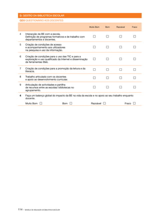 D. GESTÃO DA BIBLIOTECA ESCOLAR

 QD3 QUESTIONÁRIO AOS DOCENTES                                                        Data:

                                                                  Muito Bom   Bom     Razoável       Fraco


 4	     Interacção da BE com a escola.
        Definição de programas formativos e de trabalho com                                          
        departamentos e docentes.

 5	     Criação de condições de acesso
        e acompanhamento aos utilizadores                                                            
        na pesquisa e uso da informação.

 6	     Criação de condições para o uso das TIC e para a
        exploração e uso qualificado da Internet e disseminação                                      
        de ferramentas Web.

 7	     Criação de condições para a promoção da leitura e da                                         
        literacia.

 8	     Trabalho articulado com os docentes                                                          
        e apoio ao desenvolvimento curricular.

 9	     Articulação de actividades e partilha
        de recursos entre as escolas/ bibliotecas no                                                 
        agrupamento.

 4	     Faça um balanço global do impacto da BE na vida da escola e no apoio ao seu trabalho enquanto
        docente.

 	      Muito Bom                                  Bom           Razoável                     Fraco 




114 ·   MODELO DE AVALIAÇÃO DA BIBLIOTECA ESCOLAR
 