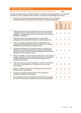 D. GESTÃO DA BIBLIOTECA ESCOLAR

CK1 LISTA DE VERIFICAÇÃO PARA O DIRECTOR DA ESCOLA/ AGRUPAMENTO                                            Data:
Esta lista de verificação tem por objectivo identificar a situação da escola/ agrupamento, com o propósito
de melhorar o valor e integração da BE na escola e o seu impacto nas aprendizagens dos alunos.

1	   De que forma é a biblioteca escolar (BE) apoiada para se promover a sua integração
     na escola? Assinale as situações que correspondem à sua escola/ agrupamento.




                                                                                                Implementado mas
                                                                                                a requerer acções




                                                                                                                    implementação



                                                                                                                                    Não se verifica
                                                                                 Implementado




                                                                                                para melhoria
                                                                                 com sucesso




                                                                                                                    Em
1	   A BE está reconhecida de forma explícita nos documentos normativos
     – regulamento interno, projecto educativo, plano anual e plurianual de                                                      
     actividade – da escola/ agrupamento, sendo encarada como um recurso
     pedagógico fundamental.

2	   A BE está envolvida nas grandes finalidades e nas prioridades                                                               
     pedagógicas e educativas identificadas para a escola/ agrupamento.

3	   A BE e o seu trabalho são acompanhados com regularidade, por
     exemplo, através da realização de encontros regulares com o professor                                                       
     bibliotecário, da observação de actividades, outros.

4	   O professor bibliotecário e a sua equipa têm apoio e condições para
     participarem em reuniões que permitem aprofundar a ligação da BE à                                                          
     escola, por exemplo, reuniões de Conselho Pedagógico, departamentos,
     conselhos de turmas, docentes, outros.

5	   A BE tem condições – recursos materiais; verbas anuais – para cumprir os
     requisitos necessários de funcionamento de acordo com as orientações                                                        
     da RBE, designadamente para a renovação dos equipamentos e a
     actualização da colecção.

6	   A BE tem os recursos humanos necessários – docentes e não docentes
     – em número, disponibilidade e em competências para o seu bom                                                               
     funcionamento.

7	   A BE tem condições de trabalho e recursos para facultar serviços de                                                         
     biblioteca a todo o agrupamento.

8	   O processo de avaliação da BE é apoiado, sendo facilitadas as                                                               
     condições necessárias à sua realização.

9	   A auto­ avaliação da escola/ agrupamento inclui referências concretas à
           ‑                                                                                                                     
     BE, pelo seu contributo para a qualidade do ensino e da aprendizagem.




                                                                                                         INSTRUMENTOS                  · 115
 