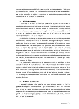 mentos para a recolha de dados/ informação que irão suportar a avaliação. Finalmente,
o quadro apresenta, também para cada indicador, exemplos de acções para a melho‑
ria, ou seja, sugestões de acções a implementar no caso de ser necessário melhorar o
desempenho da BE em campos específicos.


     3.2 	   Recolha de dados
     A avaliação da BE deve apoiar­se em evidências, cuja leitura nos mostra os
                                  ‑
aspectos positivos que devemos realçar ou aspectos menos positivos que nos podem
obrigar a repensar formas de gestão e modos de funcionamento. Essas evidências
incidem, entre outros aspectos, sobre as condições de funcionamento da BE, os servi‑
ços que a BE presta à escola, a utilização que é feita da BE pelos vários utilizadores e
os impactos no ensino e na aprendizagem.
     Os elementos sugeridos no modelo para a recolha de dados pretendem ajudar a
organizar esse processo. Indicam­ se os elementos mais significativos para cada indi‑
                                ‑
cador mas, obviamente que em função da escola e de cada BE em concreto, podem
considerar­ se outros para além dos que são apontados. Deve­ se, no entanto, procu‑
          ‑                                                ‑
rar que as informações recolhidas sejam de diferentes tipos e relevantes em função do
indicador. Convém igualmente que a recolha de dados se faça de forma sistemática, ao
longo do ano lectivo, e não apenas num momento determinado (por exemplo, somente
no último período) e que incida sobre o conjunto da população alvo da avaliação que,
em cada ano, se pretenda realizar (poderão ser uma ou mais BE e escolas que benefi‑
ciam dos seus serviços).
     O modelo aponta para a utilização de alguns instrumentos construídos especifi‑
camente no âmbito da avaliação da BE. Estes instrumentos são disponibilizados com
o objectivo de se criar alguma uniformidade em termos da informação que vai ser reco‑
lhida nas escolas. De qualquer forma, são susceptíveis de ser adequados à realidade
de cada escola/ BE, nomeadamente em função da sua tipologia, podendo introduzir­
‑se as alterações que se considerem pertinentes, não esquecendo, no entanto, o fim
a que se destinam.


     3.3	    Perfis de desempenho
     A avaliação realizada vai articular­se, em cada domínio/ subdomínio, com os
                                        ‑
perfis de desempenho que caracterizam o que se espera da BE, face à área analisada.
Note­ se que, na maioria dos casos, esse desempenho não depende da acção isolada
    ‑
da própria BE, estando envolvidos outros actores, como os órgãos de administração e
gestão e os docentes em geral, pelo que a avaliação da BE acaba, de facto, por envol‑
ver e implicar toda a escola.



                                                                         INTRODUÇÃO   · 13
 