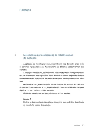 Relatório




        Metodologia para elaboração do relatório anual
        de avaliação

        A aplicação do modelo prevê que, decorrido um ciclo de quatro anos, todos
os domínios representativos do funcionamento da biblioteca escolar tenham sido
avaliados.
        A selecção, em cada ano, de um domínio para ser objecto de avaliação represen‑
tará um investimento mais significativo nesse domínio, no sentido de procurar aferir, de
forma sistemática e objectiva, os resultados efectivos do trabalho desenvolvido nessa
área.
        O trabalho e a acção educativa da BE efectivam­se, no entanto, em cada ano,
                                                      ‑
através dos quatro domínios. A opção pela avaliação de um dos domínios não pode
significar, por isso, o abandono dos restantes.
        O relatório encontra­ se, por isso, estruturado em três secções:
                            ‑


        Secção A
        Destina­ se à apresentação da avaliação do domínio que, no âmbito da aplicação
               ‑
        do modelo, foi objecto de avaliação.




                                                                           R E L AT Ó R I O   · 121
 