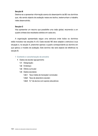 Secção B
        Destina­ se a apresentar informação acerca do desempenho da BE nos domínios
               ‑
        que, não sendo objecto de avaliação nesse ano lectivo, testemunham o trabalho
        neles desenvolvido.


        Secção C
        Visa apresentar um resumo que possibilite uma visão global, recorrendo a um
        quadro síntese dos resultados obtidos em cada ano.


        A organização apresentada segue uma estrutura onde todos os domínios
estão incluídos nas secções A e B. Cada escola/ BE deve adaptar a estrutura à sua
situação e, na secção A, preencher apenas o quadro correspondente ao domínio em
que aplicou o modelo de avaliação. Este domínio não será objecto de referência na
secção B.


        1	 Contexto e caracterização da amostra
           1	 Dados da escola/ agrupamento
                1.1	 Designação:
                1.2	 Endereço:
                1.3	 Oferta curricular:
                1.4	 Dados escolares
                        1.4.1	 Taxa média de transição/ conclusão:
                        1.4.2	 Taxa de abandono escolar:
                        1.4.3	 N.º de alunos com apoios educativos:




122 ·   MODELO DE AVALIAÇÃO DA BIBLIOTECA ESCOLAR
 
