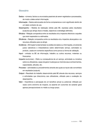 Glossário

Dados – números, factos ou enunciados passíveis de serem registados e processados,
     de modo a deles extrair informação.
Informação – Dados estruturados de forma compreensiva e com significado dentro de
     um dado contexto de uso.
Desempenho – Medida de realização obtida pela BE, expressa pelos resultados
     (outputs) que atingiu face à missão, objectivos e estratégia definidos.
Eficácia – Relação comparativa entre os resultados e/ou impactos efectivos e aqueles
     que eram esperados ou estimados.
Eficiência – Relação comparativa entre os resultados e/ou impactos alcançados e os
     recursos utilizados para os atingir.
Evidência – Afirmação fundamentada na análise de dados ou informações, envolvendo
     juízos valorativos e interpretativos sobre determinado serviço, actividade ou
     produto, usada em contextos específicos como prova ou forma de validação.
Input – entrada na BE de informação, trabalho ou outros recursos, materiais ou
     financeiros.
Impacto (outcomes) – Efeito ou consequência de um serviço, actividade ou iniciativa
     sobre os utilizadores, capaz de gerar mudanças ao nível dos seus conhecimentos,
     capacidades, atitudes, etc.
Processo – actividades ou procedimentos através dos quais os inputs são convertidos
     em resultados (outputs).
Output – Resultado do trabalho desenvolvido pela BE através dos recursos, serviços
     e actividades que direccionou aos utilizadores, utilizado para a avaliação do
     desempenho.
Valor – Importância e percepção de um benefício actual ou potencial. Utilizado por
     vezes como sinónimo de impacto, se assente em outcomes de carácter geral
     apenas percepcionáveis no médio ou longo-prazo.




                                                                                             · 133
                                                                         G L O S S Á R I O    
 