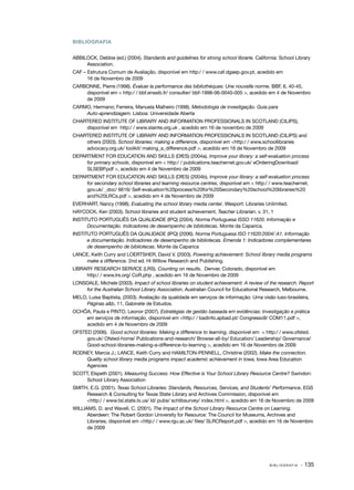 BIBLIOGRAFIA


ABBILOCK, Debbie (ed.) (2004). Standards and guidelines for strong school librarie. California: School Library
     Association.
CAF – Estrutura Comum de Avaliação, disponível em http:/ / www.caf.dgaep.gov.pt, acedido em
      16 de Novembro de 2009
CARBONNE, Pierre (1998). Évaluer la performance des bibliothèques: Une nouvelle norme. BBF, 6, 40­ 45,
                                                                                                     ‑
    disponível em < http:/ / bbf.enssib.fr/ consulter/ bbf­ 1998­ 06­ 0040­ 005 >, acedido em 4 de Novembro
                                                          ‑     ‑ ‑       ‑
    de 2009
CARMO, Hermano; Ferreira, Manuela Malheiro (1998). Metodologia de investigação. Guia para
    Auto­‑aprendizagem. Lisboa: Universidade Aberta
CHARTERED INSTITUTE OF LIBRARY AND INFORMATION PROFESSIONALS IN SCOTLAND (CILIPS),
    disponível em http:/ / www.slainte.org.uk , acedido em 16 de novembro de 2009
CHARTERED INSTITUTE OF LIBRARY AND INFORMATION PROFESSIONALS IN SCOTLAND (CILIPS) and
    others (2003). School libraries: making a difference, disponível em <http:/ / www.schoollibraries
    advocacy.org.uk/ toolkit/ making_a_difference.pdf >, acedido em 16 de Novembro de 2009
DEPARTMENT FOR EDUCATION AND SKILLS (DfES) (2004a). Improve your library: a self­ evaluation process
                                                                                        ‑
     for primary schools, disponível em < http:/ / publications.teachernet.gov.uk/ eOrderingDownload/
     SLSEBP.pdf >, acedido em 4 de Novembro de 2009
DEPARTMENT FOR EDUCATION AND SKILLS (DfES) (2004b), Improve your library: a self­ evaluation process
                                                                                         ‑
     for secondary school libraries and learning resource centres, disponível em < http:/ / www.teachernet.
     gov.uk/ _doc/ 6616/ Self­ evaluation%20process%20for%20Secondary%20school%20libraries%20
                              ‑
     and%20LRCs.pdf >, acedido em 4 de Novembro de 2009
EVERHART, Nancy (1998). Evaluating the school library media center. Wesport: Libraries Unlimited.
HAYCOCK, Ken (2003). School libraries and student achievement, Teacher Librarian, v. 31, 1
INSTITUTO PORTUGUÊS DA QUALIDADE (IPQ) (2004). Norma Portuguesa ISSO 11620. Informação e
      Documentação. Indicadores de desempenho de bibliotecas. Monte da Caparica.
INSTITUTO PORTUGUÊS DA QUALIDADE (IPQ) (2006). Norma Portuguesa ISO 11620:2004/ A1. Informação
      e documentação. Indicadores de desempenho de bibliotecas. Emenda 1: Indicadores complementares
      de desempenho de bibliotecas. Monte da Caparica
LANCE, Keith Curry and LOERTSHER, David V. (2003). Powering achievement: School library media programs
    make a difference. 2nd ed. Hi Willow Research and Publishing.
LIBRARY RESEARCH SERVICE (LRS). Counting on results. Denver, Colorado, disponível em
     http:/ / www.lrs.org/ CoR.php , acedido em 16 de Novembro de 2009
LONSDALE, Michele (2003). Impact of school libraries on student achievement: A review of the research. Report
    for the Australian School Library Association. Australian Council for Educational Research, Melbourne.
MELO, Luísa Baptista, (2003). Avaliação da qualidade em serviços de informação: Uma visão luso­ brasileira,
                                                                                              ‑
     Páginas a&b, 11, Gabinete de Estudos.
OCHÔA, Paula e PINTO, Leonor (2007). Estratégias de gestão baseada em evidências: Investigação e prática
    em serviços de informação, disponível em <http:/ / badinfo.apbad.pt/ Congresso9/ COM11.pdf >,
    acedido em 4 de Novembro de 2009
OFSTED (2006). Good school libraries: Making a difference to learning, disponível em < http:/ / www.ofsted.
     gov.uk/ Ofsted­ home/ Publications­ and­ research/ Browse­ all­ by/ Education/ Leadership/ Governance/
                    ‑                      ‑    ‑                    ‑ ‑
     Good­ school­ libraries­ making­ a­ difference­ to­ learning >, acedido em 16 de Novembro de 2009
          ‑       ‑         ‑       ‑ ‑            ‑ ‑
RODNEY, Marcia J.; LANCE, Keith Curry and HAMILTON­ PENNELL, Christine (2002). Make the connection.
                                                     ‑
    Quality school library media programs impact academic achievement in Iowa, Iowa Area Education
    Agencies
SCOTT, Elspeth (2001). Measuring Success: How Effective is Your School Library Resource Centre? Swindon:
     School Library Association
SMITH, E.G. (2001). Texas School Libraries: Standards, Resources, Services, and Students’ Performance, EGS
     Research & Consulting for Texas State Library and Archives Commission, disponível em
     <http:/ / www.tsl.state.tx.us/ ld/ pubs/ schlibsurvey/ index.html >, acedido em 16 de Novembro de 2009
WILLIAMS, D. and Wavell, C. (2001). The Impact of the School Library Resource Centre on Learning.
      Aberdeen: The Robert Gordon University for Resource: The Council for Museums, Archives and
      Libraries, disponível em <http:/ / www.rgu.ac.uk/ files/ SLRCReport.pdf >, acedido em 16 de Novembro
      de 2009




                                                                                           BIBLIOGRAFIA   · 135
 