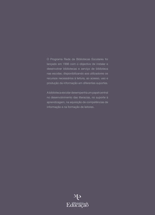 O Programa Rede de Bibliotecas Escolares foi
lançado em 1996 com o objectivo de instalar e
desenvolver bibliotecas e serviço de biblioteca
nas escolas, disponibilizando aos utilizadores os
recursos necessários à leitura, ao acesso, uso e
produção da informação em diferentes suportes.


A biblioteca escolar desempenha um papel central
no desenvolvimento das literacias, no suporte à
aprendizagem, na aquisição de competências de
informação e na formação de leitores.
 