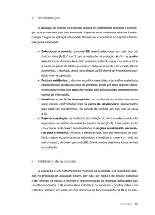4   	 Metodologia

     A aplicação do modelo de avaliação seguirá um determinado processo e cronolo‑
gia, que se descreve aqui com brevidade. Aspectos mais detalhados relativos à meto‑
dologia a seguir na aplicação do modelo deverão ser consultados no capítulo Orienta‑
ções para a aplicação.


     •	 Seleccionar o domínio: a escola/ BE deverá seleccionar em cada ano um
       dos domínios (A, B, C ou D) para a realização da avaliação. Ao fim de quatro
       anos todos os domínios terão sido avaliados, estando nesse momento a BE e
       a escola na posse de dados que cobrem todas as áreas de intervenção. Como
       já se referiu, o resultado global da avaliação da BE deverá ser integrado na ava‑
       liação interna da escola.
     •	 Produzir evidências: o domínio escolhido será objecto de análise sustentada
       nas evidências obtidas ao longo do processo, tendo por base registos vários,
       fontes documentais e os dados fornecidos pela aplicação dos instrumentos de
       recolha de informação.
     •	 Identificar o perfil de desempenho: os resultados da análise efectuada
       serão depois confrontados com os perfis de desempenho apresentados
       para cada um dos domínios, no sentido de verificar em que nível se situa
       a BE.
     •	 Registar a avaliação: os resultados da avaliação do domínio seleccionado são
       reportados no relatório de avaliação (quadro na secção A). Esse quadro inclui
       uma coluna onde devem ser assinaladas as acções consideradas necessá‑
       rias para a melhoria. De facto, é essencial que, face aos resultados da ava‑
       liação, sejam equacionadas as estratégias e medidas a tomar com vista ao
       melhoramento do desempenho da BE. Este é um dos objectivos fundamentais
       da avaliação.




5	   Relatório de avaliação

     A avaliação é um instrumento de melhoria da qualidade. Os resultados obti‑
dos no processo de avaliação devem, por isso, ser objecto de análise colectiva
e de reflexão na escola e originar a implementação de medidas adequadas aos
resultados obtidos. Esta análise deve identificar os sucessos – pontos fortes – no
trabalho realizado em cada um dos domínios de funcionamento da BE e as limi‑



                                                                         INTRODUÇÃO   · 15
 