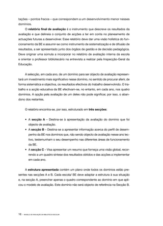 tações – pontos fracos – que correspondem a um desenvolvimento menor nesses
domínios.
        O relatório final de avaliação é o instrumento que descreve os resultados da
avaliação e que delineia o conjunto de acções a ter em conta no planeamento de
actuações futuras a desenvolver. Esse relatório deve dar uma visão holística do fun‑
cionamento da BE e assumir­ se como instrumento de sistematização e de difusão de
                          ‑
resultados, a ser apresentado junto dos órgãos de gestão e de decisão pedagógica.
Deve originar uma súmula a incorporar no relatório de avaliação interna da escola
e orientar o professor bibliotecário na entrevista a realizar pela Inspecção­ Geral da
                                                                            ‑
Educação.


        A selecção, em cada ano, de um domínio para ser objecto de avaliação represen‑
tará um investimento mais significativo nesse domínio, no sentido de procurar aferir, de
forma sistemática e objectiva, os resultados efectivos do trabalho desenvolvido. O tra‑
balho e a acção educativa da BE efectivam­ se, no entanto, em cada ano, nos quatro
                                         ‑
domínios. A opção pela avaliação de um deles não pode significar, por isso, o aban‑
dono dos restantes.


        O relatório encontra­ se, por isso, estruturado em três secções:
                            ‑


        •	A secção A – Destina­se à apresentação da avaliação do domínio que foi
                              ‑
            objecto de avaliação.
        •	A secção B – Destina­ se a apresentar informação acerca do perfil de desem‑
                              ‑
            penho da BE nos domínios que, não sendo objecto de avaliação nesse ano lec‑
            tivo, testemunham o seu desempenho nas diferentes áreas de funcionamento
            da BE.
        •	 A secção C – Visa apresentar um resumo que forneça uma visão global, recor‑
            rendo a um quadro síntese dos resultados obtidos e das acções a implementar
            em cada ano.


        A estrutura apresentada contém um plano onde todos os domínios estão pre‑
sentes nas secções A e B. Cada escola/ BE deve adaptar a estrutura à sua situação
e, na secção A, preencher apenas o quadro correspondente ao domínio em que apli‑
cou o modelo de avaliação. Este domínio não será objecto de referência na Secção B.




16 ·   MODELO DE AVALIAÇÃO DA BIBLIOTECA ESCOLAR
 