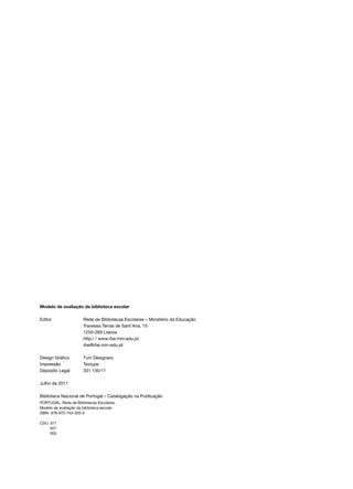 Modelo de avaliação da biblioteca escolar

Editor	                Rede de Bibliotecas Escolares – Ministério da Educação
	                      Travessa Terras de Sant’Ana, 15
	                      1250­‑269 Lisboa
	                      http:/ / www.rbe.min­ edu.pt
                                           ‑
	                      rbe@rbe.min­‑edu.pt

Design Gráfico	 Tvm Designers
Impressão	Textype
Depósito Legal	 331 135/11

Julho de 2011	

Biblioteca Nacional de Portugal – Catalogação na Publicação
PORTUGAL. Rede de Bibliotecas Escolares
Modelo de avaliação da biblioteca escolar
ISBN  978­‑972­‑742­‑320-0
 
CDU	371
	027
	005
 