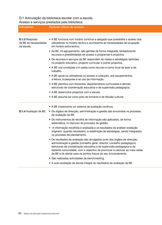 D.1 Articulação da biblioteca escolar com a escola.
Acesso e serviços prestados pela biblioteca
Indicadores                         Factores críticos de sucesso



D.1.3 Resposta        •	 A BE funciona num horário contínuo e alargado que possibilita o acesso dos
da BE às necessidades    utilizadores no horário lectivo e acompanha as necessidades de ocupação
da escola.               em horário extra lectivo.
                                    •	 As BE, no agrupamento, são geridas de forma integrada, rentabilizando
                                       recursos e possibilidades de acesso a programas e projectos.
                                    •	 Os recursos e serviços da BE respondem às metas e estratégias definidas
                                       no projecto educativo, projecto curricular e outros projectos.
                                    •	 A BE cria condições e é usada como recurso e como local de lazer e de
                                       trabalho.
                                    •	 A BE apoia os utilizadores no acesso à colecção, aos equipamentos,
                                       à leitura, à pesquisa e ao uso da informação.
                                    •	 A BE planifica com docentes, departamentos curriculares e demais
                                       estruturas de coordenação educativa e de supervisão pedagógica.
                                    •	 A BE desenvolve projectos com a escola.
                                    •	 A BE assume­ se como pólo de fomento e de difusão cultural.
                                                  ‑


                                    •	 A BE implementa um sistema de avaliação contínuo.
D.1.4 Avaliação da BE.              •	 Os órgãos de direcção, administração e gestão são envolvidos no processo
                                       de avaliação da BE.
                                    •	 Os instrumentos de recolha de informação são aplicados, de forma
                                       sistemática, no decurso do processo de gestão.
                                    •	 A informação recolhida é analisada e os resultados da análise/ avaliação
                                      originam, quando necessário, a redefinição de estratégias, sendo integrados
                                      no processo de planeamento.
                                    •	 Os resultados da avaliação são divulgados junto dos órgãos de direcção,
                                       administração e gestão (conselho geral, director, conselho pedagógico),
                                       estruturas de coordenação educativa e de supervisão pedagógica e da
                                       restante comunidade, com o objectivo de promover e valorizar as mais­ valias
                                                                                                            ‑
                                       da BE e de alertar para os pontos fracos do seu funcionamento.
                                    •	 São realizadas actividades de benchmarking.
                                    •	 A auto­ avaliação da escola integra os resultados da avaliação da BE.
                                             ‑




50 ·   MODELO DE AVALIAÇÃO DA BIBLIOTECA ESCOLAR
 