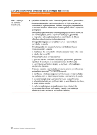 D.2 Condições humanas e materiais para a prestação dos serviços
Indicadores                         Factores críticos de sucesso



D.2.1 Liderança                     •	 O professor bibliotecário exerce uma liderança forte e eficaz, promovendo:
do professor                           ‑	 O trabalho sistemático e a comunicação com os órgãos de direcção,
bibliotecário.                            administração e gestão (director, conselho pedagógico), departamentos
                                          curriculares e demais estruturas de coordenação educativa e supervisão
                                          pedagógica.
                                       ‑	 Uma participação efectiva no conselho pedagógico e demais estruturas
                                          de coordenação educativa e supervisão pedagógica, garantindo
                                          a integração e adequação dos objectivos e actividades da BE aos
                                          objectivos educativos e curriculares da escola.
                                       ‑	 Uma gestão integrada que rentabilize recursos e possibilidades
                                          de trabalho na escola.
                                       ‑
                                       ­ 	 Uma boa gestão dos recursos humanos, criando boas relações
                                           interpessoais com a equipa.
                                       ‑
                                       ­ 	 A mobilização das comunidades educativa e escolar para o valor e para
                                           o trabalho da/ com a BE.
                                       ‑
                                       ­ 	 O trabalho articulado com os docentes.
                                       ‑
                                       ­ O apoio e o trabalho com as BE/ escolas do agrupamento, garantindo
                                         igualdade de condições no acesso aos recursos de informação
                                         e a actividades que facultem o apoio ao currículo e a formação para
                                         as diferentes literacias.
                                       ‑
                                       ­ 	 O apoio a projectos e a articulação com outros actores com intervenção
                                           pedagógica na escola (PTE, PNEP, PNL, outros).
                                       ‑
                                       ­ 	 A planificação estratégica e operacional relacionada com os resultados
                                           da avaliação, com os objectivos prioritários e o planeamento da escola.
                                       ‑
                                       ­ 	 A operacionalização de programas de formação para as literacias
                                           e actividades culturais que contribuam para as aprendizagens dos alunos
                                           e para o sucesso escolar.
                                       ‑
                                       ­ 	 A implementação da auto­ avaliação dos serviços, introduzindo
                                                                  ‑
                                           um processo de melhoria contínua com impacto no processo de
                                           planeamento e em acções de promoção e marketing.




54 ·   MODELO DE AVALIAÇÃO DA BIBLIOTECA ESCOLAR
 