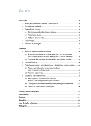 Sumário

Introdução.......................................................................................................................................................................................................9
            1   	 Avaliação da biblioteca escolar: pressupostos..................................................................................9
            2   	 O modelo de avaliação............................................................................................................................................. 10
            3   	 Descrição do modelo................................................................................................................................................. 12
            	       3.1     	 Domínios que são objecto de avaliação..................................................................................... 12
            	       3.2     	 Recolha de dados.............................................................................................................................................. 13
            	       3.3     	 Perfis de desempenho.................................................................................................................................. 13
            4   	 Metodologia......................................................................................................................................................................... 15
            5   	 Relatório de avaliação............................................................................................................................................... 15	

Domínios........................................................................................................................................................................................................ 17
            A    	 Apoio ao desenvolvimento curricular........................................................................................................ 18
            	 A.1	 Articulação curricular da biblioteca escolar com as estruturas
            		     de coordenação e supervisão pedagógica e com os docentes ...................... 18
            	       A.2	       Promoção das literacias da informação, tecnológica e digital............................ 24
            B    	 Leitura e literacia............................................................................................................................................................. 30
            C    	 Projectos, parcerias e actividades livres e de abertura à comunidade.................. 36
            	 C.1	 Apoio a actividades livres, extra­ curriculares
                                                     ‑
            		     e de enriquecimento curricular............................................................................................................. 36
            	       C.2       Projectos e parcerias........................................................................................................................................ 42
            D    	 Gestão da biblioteca escolar.............................................................................................................................. 48
            	 D.1	 Articulação da biblioteca com a escola.
            		     Acesso e serviços prestados pela biblioteca........................................................................ 48
            	       D.2	       Condições humanas e materiais para a prestação dos serviços..................... 54
            	       D.3	       Gestão da colecção/ da informação.............................................................................................. 60	

Orientações para aplicação..................................................................................................................................................... 67
Instrumentos............................................................................................................................................................................................. 91
Relatório...................................................................................................................................................................................................... 121
Glossário..................................................................................................................................................................................................... 133
Lista de siglas utilizadas........................................................................................................................................................... 134
Bibliografia................................................................................................................................................................................................ 135
 