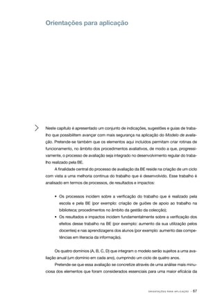 Orientações para aplicação




Neste capítulo é apresentado um conjunto de indicações, sugestões e guias de traba‑
lho que possibilitem avançar com mais segurança na aplicação do Modelo de avalia‑
ção. Pretende­ se também que os elementos aqui incluídos permitam criar rotinas de
             ‑
funcionamento, no âmbito dos procedimentos avaliativos, de modo a que, progressi‑
vamente, o processo de avaliação seja integrado no desenvolvimento regular do traba‑
lho realizado pela BE.
     A finalidade central do processo de avaliação da BE reside na criação de um ciclo
com vista a uma melhoria contínua do trabalho que é desenvolvido. Esse trabalho é
analisado em termos de processos, de resultados e impactos:


     •	 Os processos incidem sobre a verificação do trabalho que é realizado pela
       escola e pela BE (por exemplo: criação de guiões de apoio ao trabalho na
       biblioteca; procedimentos no âmbito da gestão da colecção);
     •	 Os resultados e impactos incidem fundamentalmente sobre a verificação dos
       efeitos desse trabalho na BE (por exemplo: aumento da sua utilização pelos
       docentes) e nas aprendizagens dos alunos (por exemplo: aumento das compe‑
       tências em literacia da informação).


     Os quatro domínios (A, B, C, D) que integram o modelo serão sujeitos a uma ava‑
liação anual (um domínio em cada ano), cumprindo um ciclo de quatro anos.
     Pretende­ se que essa avaliação se concretize através de uma análise mais minu‑
             ‑
ciosa dos elementos que foram considerados essenciais para uma maior eficácia da



                                                          O R I E N TA Ç Õ E S P A R A A P L I C A Ç Ã O   · 67
 