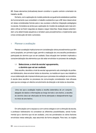 BE. Esses elementos (indicadores) devem constituir o quadro central e orientador do
trabalho da BE.
        De facto, com a aplicação do modelo pretende­‑se igualmente estabelecer padrões
de funcionamento que consolidem o trabalho substantivo que a BE deve desenvolver
em áreas consideradas fulcrais para o seu sucesso e efectiva integração pedagógica
na escola. Considera­ se ainda que a aplicação do modelo de avaliação será mais sim‑
                    ‑
ples e eficaz se forem seguidas as etapas a seguir descritas. Essas etapas subenten‑
dem uma determinada sequência e remetem para procedimentos a implementar para
a boa consecução de todo o processo.




1   	 Planear a avaliação

        Planear a avaliação implica tomar em consideração vários procedimentos que têm
como propósito, em primeiro lugar, permitir a realização de uma escolha ponderada e
participada do domínio que vai ser avaliado. Essa situação tem também implicada a
consciencialização dos elementos que vão estar envolvidos no processo de avaliação.


        1.1   	 Seleccionar, a nível da escola/ agrupamento,
        	       o domínio que vai ser avaliado
        Esta escolha, decidida a nível de escola/ agrupamento sob orientação do profes‑
sor bibliotecário, deve envolver todos os docentes, na medida em que o seu trabalho e
a sua colaboração são imprescindíveis para que o processo de avaliação se concretize.
A escola deve escolher os processos de comunicação considerados mais eficazes
para que se consiga um efectivo envolvimento da direcção e de todos os docentes.



         Uma vez que a avaliação implica a recolha sistemática de um conjunto
        alargado de dados e informações ao longo de todo o ano lectivo, a escolha
        do domínio deve ser efectuada de forma atempada e desejavelmente logo
        no início do ano lectivo.




        Em articulação com a equipa ou com outros colegas e com a direcção da escola,
o professor bibliotecário irá considerar as diferentes possibilidades, sendo funda‑
mental que o domínio que irá ser avaliado, uma vez ponderados os vários factores
envolvidos nessa selecção, seja assumido de forma alargada. Para isso, os órgãos



68 ·   MODELO DE AVALIAÇÃO DA BIBLIOTECA ESCOLAR
 