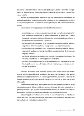 de gestão e de coordenação e supervisão pedagógica, como o conselho pedagó‑
gico e os departamentos, devem ser chamados a tomar conhecimento e a participar
nessa escolha.
     No caso de haver projectos específicos que vão ser envolvidos no processo de
avaliação, poderá ser conveniente consultar outros elementos, para assegurar também
a sua participação activa no processo: associação de pais, BM, associações locais,
outros.
     A selecção do domínio pode depender de diferentes factores:


     •	 projectos que vão ser desenvolvidos na escola (por exemplo, no campo da lei‑
          tura, no apoio à comunidade, no reforço de aspectos de gestão, etc.) e a sua
          integração num determinado domínio permite uma conjugação de esforços e
          facilita o seu acompanhamento e avaliação;
     •	 domínio a priori considerado “forte” no trabalho da biblioteca e que, por isso,
          se pretende determinar de forma mais precisa o seu impacto na escola;
     •	 domínio a priori considerado “fraco” no trabalho da biblioteca e que, por isso,
          se pretende analisar em maior profundidade para perspectivar de forma mais
          segura a melhoria;
     •	 domínio já anteriormente avaliado (por exemplo, no processo de testagem do
          modelo), pretendendo­ se verificar possíveis evoluções;
                              ‑
     •	 domínio que possibilita uma articulação mais estreita com o anteriormente ana‑
          lisado, podendo ser a sequência considerada mais lógica para o processo con‑
          tinuado de avaliação.


     A escolha do domínio pode assim ser apoiada numa análise prévia que identifi‑
que, de uma forma sumária, a partir da leitura dos domínios/ indicadores e das acções
correlacionadas (factores críticos de sucesso), pontos fortes, aspectos a necessitar de
desenvolvimento, aspectos ainda não implementados ou sobre os quais não se tem
informação.
     Esta análise de verificação, realizada em conjunto com a equipa ou com um grupo
de colegas, pode ser útil na medida em que permite cruzar diferentes perspectivas e
percepções sobre o que se passa num determinado domínio de trabalho e/ou sobre os
benefícios e vantagens em localizar a avaliação num domínio e não noutro.
     Esta tarefa pode ser realizada ainda no final do ano lectivo anterior ao trabalho em
causa (em Julho, por exemplo), podendo neste sentido surgir de forma articulada com
os resultados da avaliação de outro domínio.




                                                            O R I E N TA Ç Õ E S P A R A A P L I C A Ç Ã O   · 69
 